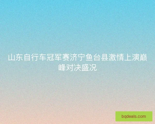 山东自行车冠军赛济宁鱼台县激情上演巅峰对决盛况