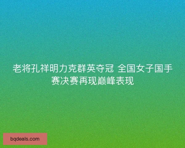 老将孔祥明力克群英夺冠 全国女子国手赛决赛再现巅峰表现
