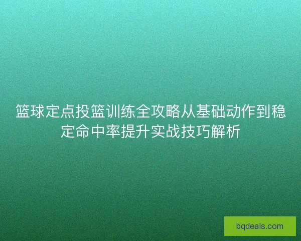 篮球定点投篮训练全攻略从基础动作到稳定命中率提升实战技巧解析