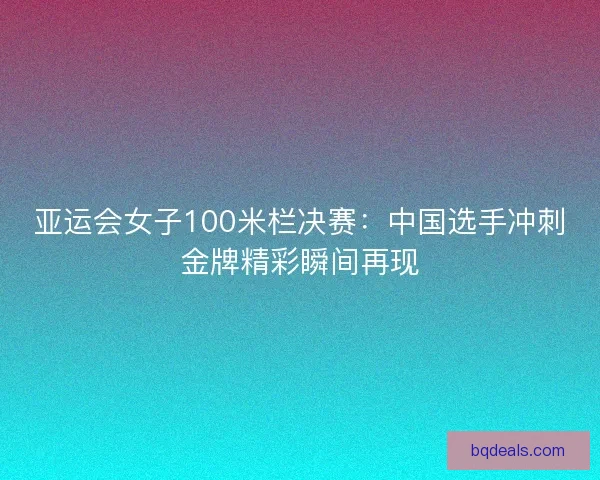 亚运会女子100米栏决赛：中国选手冲刺金牌精彩瞬间再现